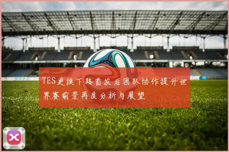 TES更换下路首发后团队协作提升世界赛前景再度分析与展望