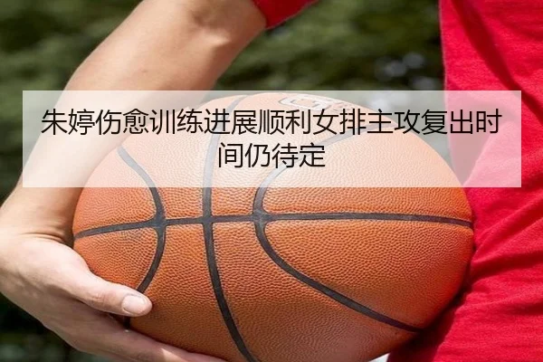 朱婷伤愈训练进展顺利女排主攻复出时间仍待定
