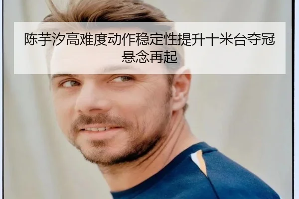 陈芋汐高难度动作稳定性提升十米台夺冠悬念再起